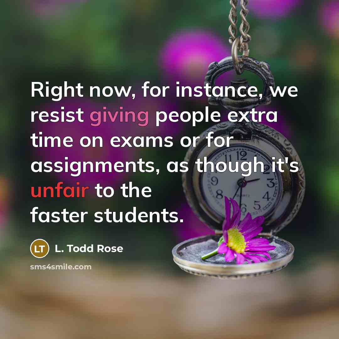 “Right now, for instance, we resist giving people extra time on exams or for assignments, as though it's unfair to the faster students.” quote by L. Todd Rose