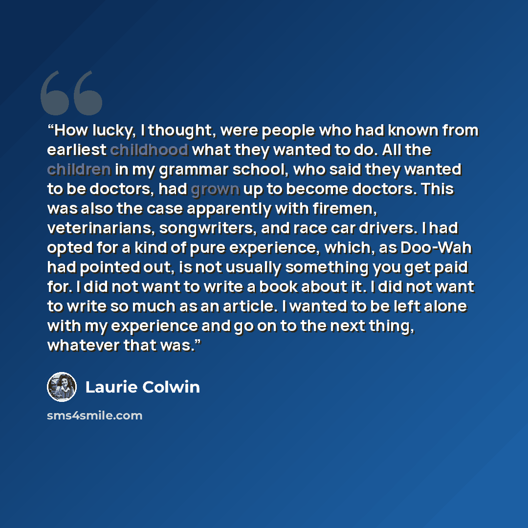 “How lucky, I thought, were people who had known from earliest childhood what they wanted to do. All the children in my grammar school, who said they wanted to be doctors, had grown up to become doctors. This was also the case apparently with firemen, veterinarians, songwriters, and race car…” quote by Laurie Colwin