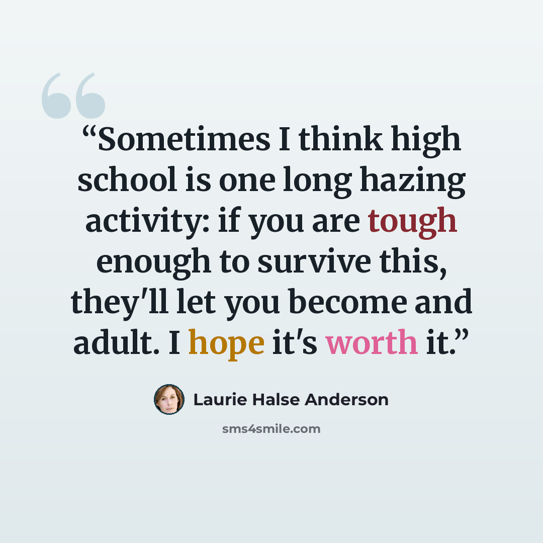 “Sometimes I think high school is one long hazing activity: if you are tough enough to survive this, they'll let you become and adult. I hope it's worth it.” quote by Laurie Halse Anderson