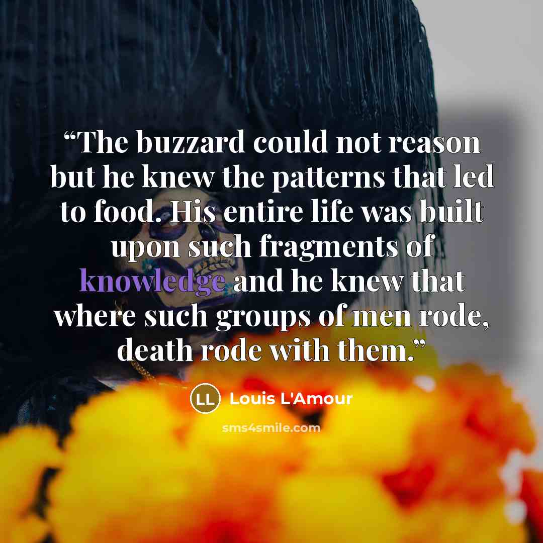“The buzzard could not reason but he knew the patterns that led to food. His entire life was built upon such fragments of knowledge and he knew that where such groups of men rode, death rode with them.” quote by Louis L'Amour