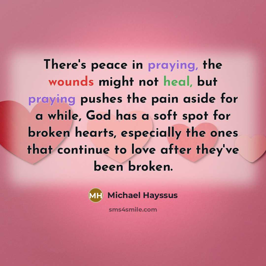 “There's peace in praying, the wounds might not heal, but praying pushes the pain aside for a while, God has a soft spot for broken hearts, especially the ones that continue to love after they've been broken.” quote by Michael Hayssus