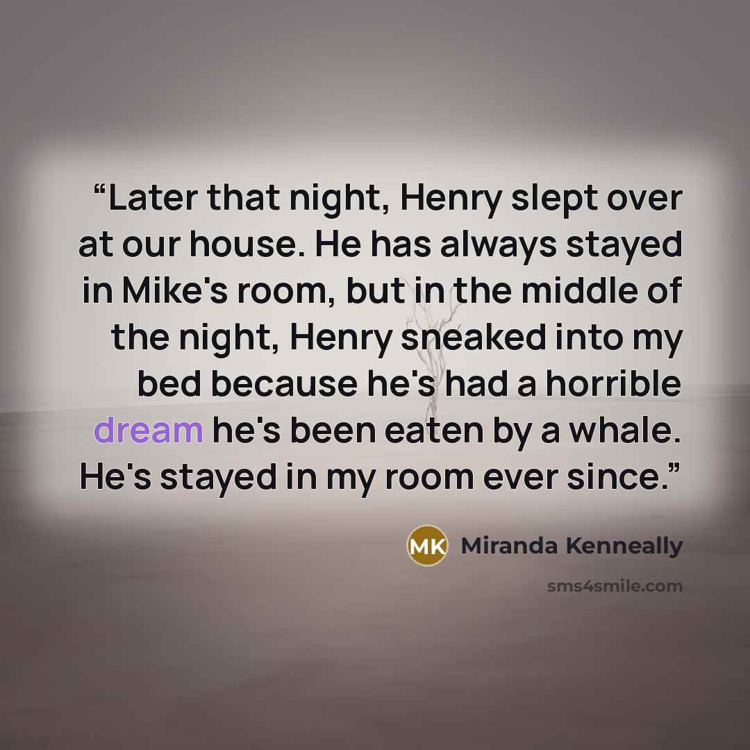 “Later that night, Henry slept over at our house. He has always stayed in Mike's room, but in the middle of the night, Henry sneaked into my bed because he's had a horrible dream he's been eaten by a whale. He's stayed in my room ever since.” quote by Miranda Kenneally