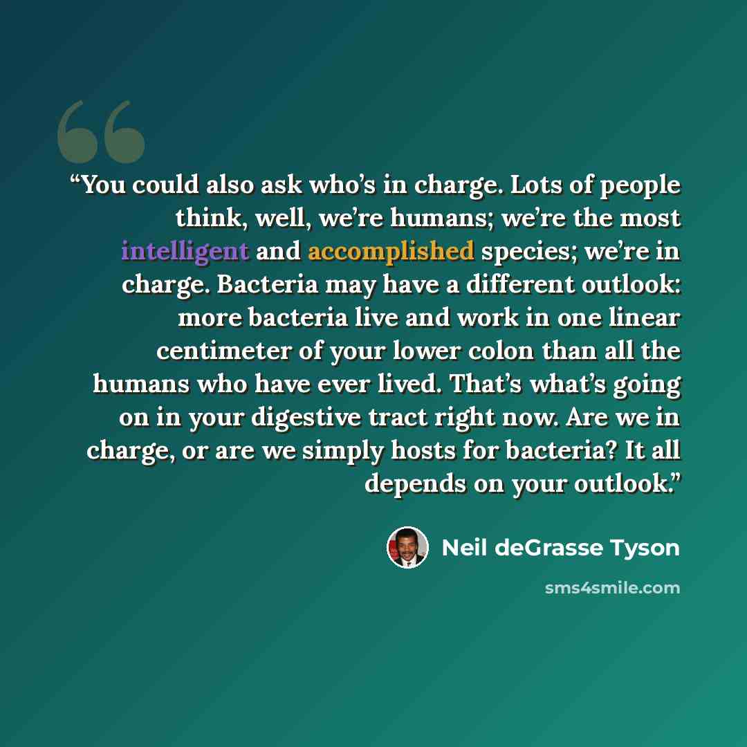 “You could also ask who’s in charge. Lots of people think, well, we’re humans; we’re the most intelligent and accomplished species; we’re in charge. Bacteria may have a different outlook: more bacteria live and work in one linear centimeter of your lower colon than all the humans who have ever…” quote by Neil deGrasse Tyson