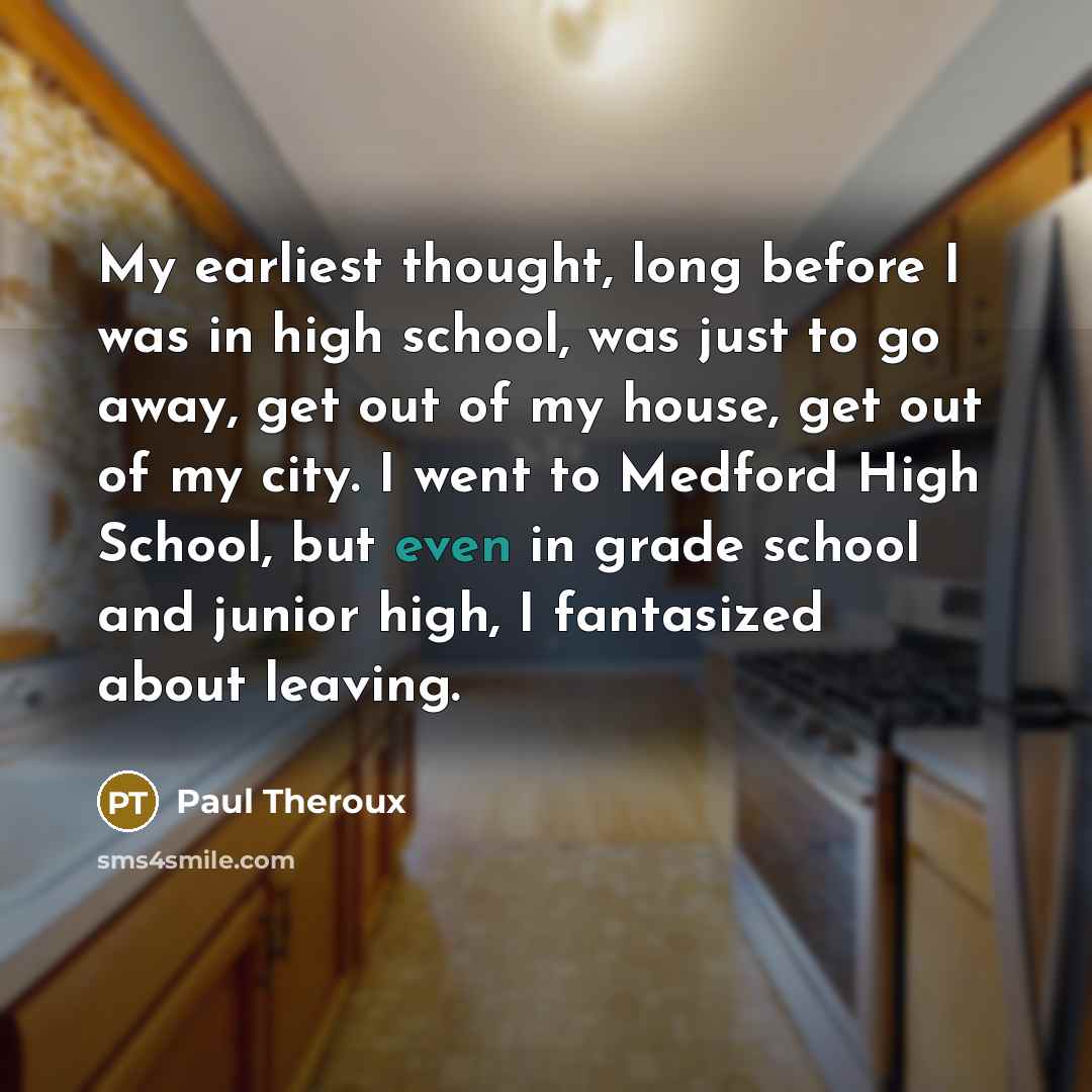 “My earliest thought, long before I was in high school, was just to go away, get out of my house, get out of my city. I went to Medford High School, but even in grade school and junior high, I fantasized about leaving.” quote by Paul Theroux