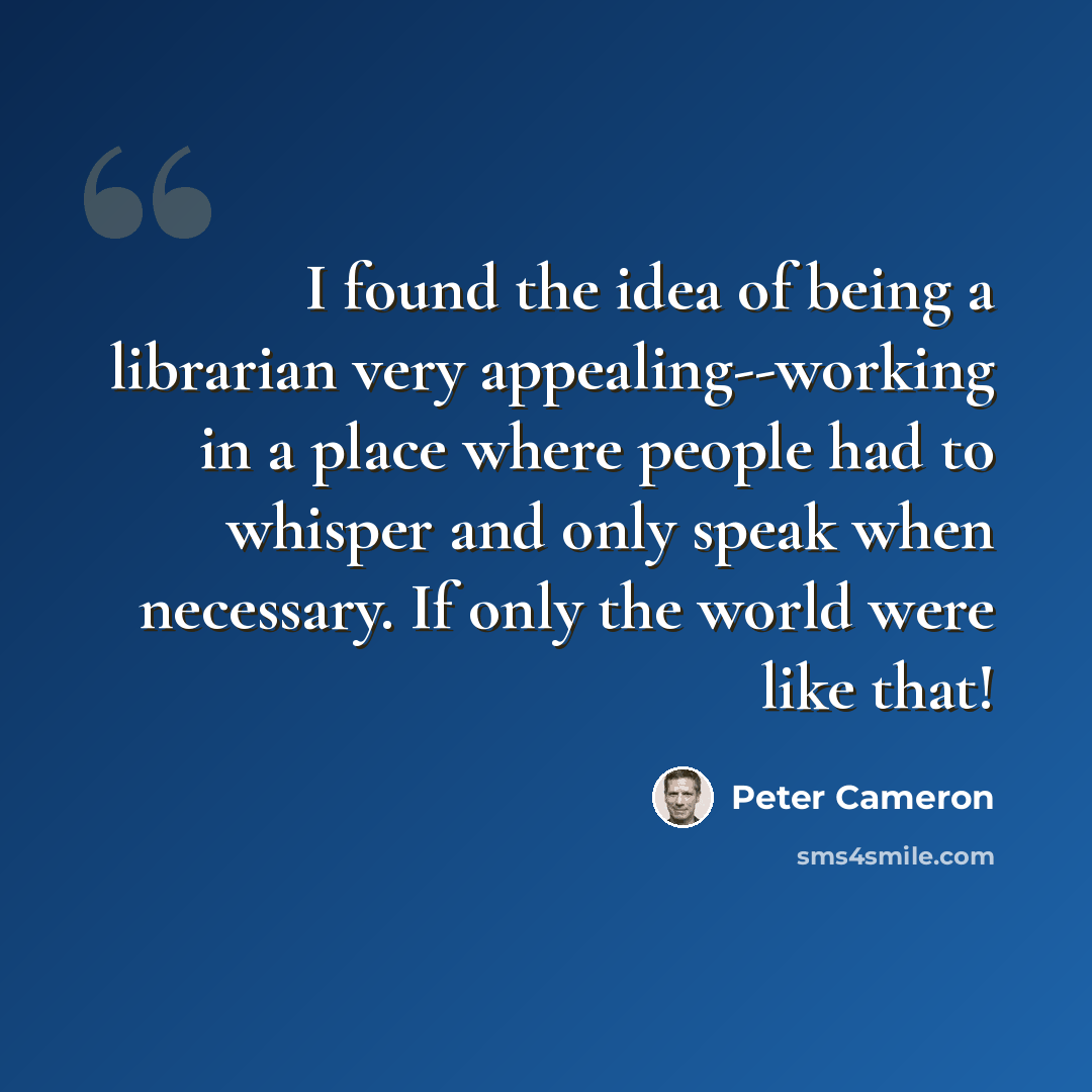 “I found the idea of being a librarian very appealing--working in a place where people had to whisper and only speak when necessary. If only the world were like that!” quote by Peter Cameron