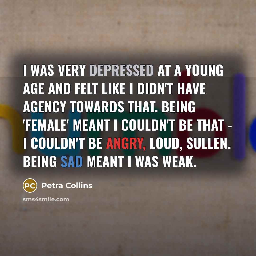 “I was very depressed at a young age and felt like I didn't have agency towards that. Being 'female' meant I couldn't be that - I couldn't be angry, loud, sullen. Being sad meant I was weak.” quote by Petra Collins