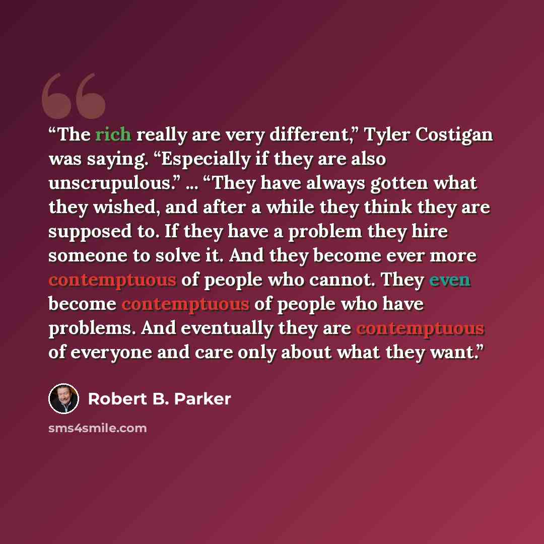 “The rich really are very different,” Tyler Costigan was saying. “Especially if they are also unscrupulous.” ... “They have always gotten what they wished, and after a while they think they are supposed to. If they have a problem they hire someone to solve it. And they become ever more contemptuous…” quote by Robert B. Parker