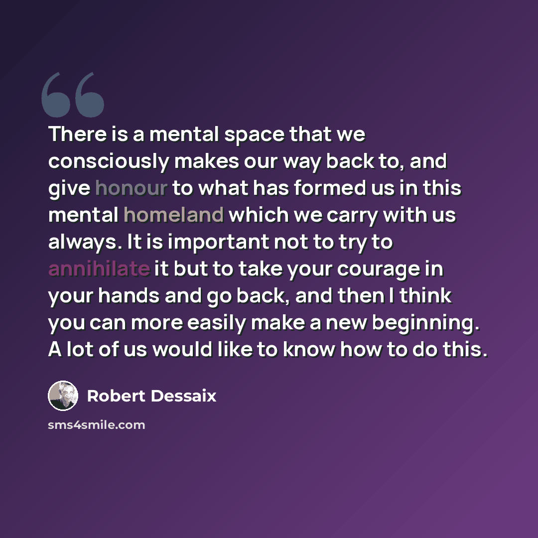 “There is a mental space that we consciously makes our way back to, and give honour to what has formed us in this mental homeland which we carry with us always. It is important not to try to annihilate it but to take your courage in your hands and go back, and then I think you can more easily make…” quote by Robert Dessaix