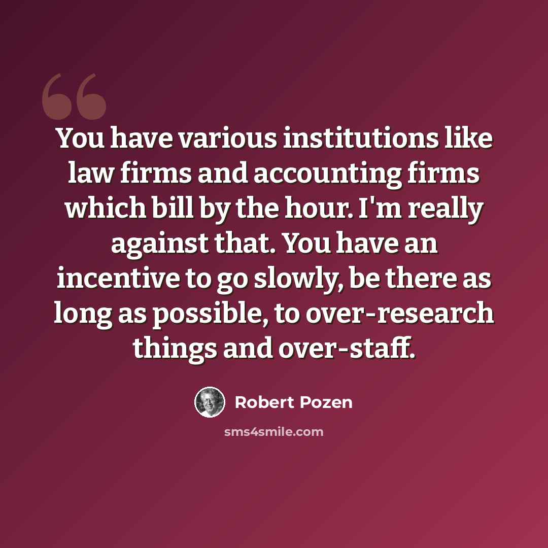 “You have various institutions like law firms and accounting firms which bill by the hour. I'm really against that. You have an incentive to go slowly, be there as long as possible, to over-research things and over-staff.” quote by Robert Pozen