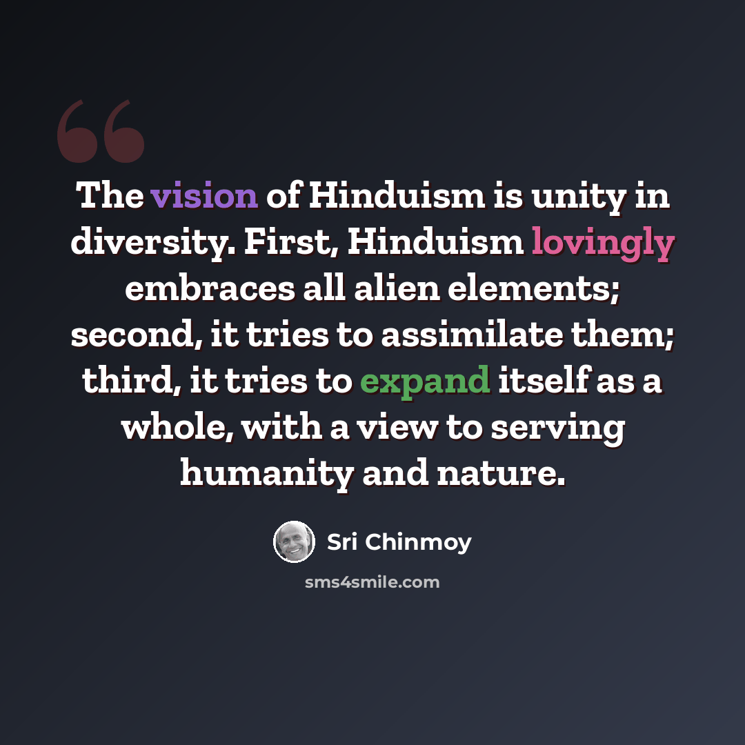 “The vision of Hinduism is unity in diversity. First, Hinduism lovingly embraces all alien elements; second, it tries to assimilate them; third, it tries to expand itself as a whole, with a view to serving humanity and nature.” quote by Sri Chinmoy