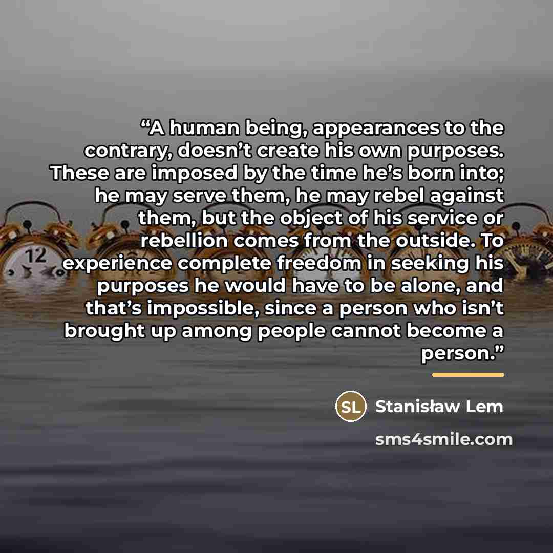 “A human being, appearances to the contrary, doesn’t create his own purposes. These are imposed by the time he’s born into; he may serve them, he may rebel against them, but the object of his service or rebellion comes from the outside. To experience complete freedom in seeking his purposes he…” quote by Stanisław Lem