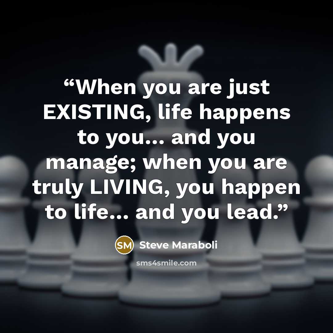“When you are just EXISTING, life happens to you… and you manage; when you are truly LIVING, you happen to life… and you lead.” quote by Steve Maraboli