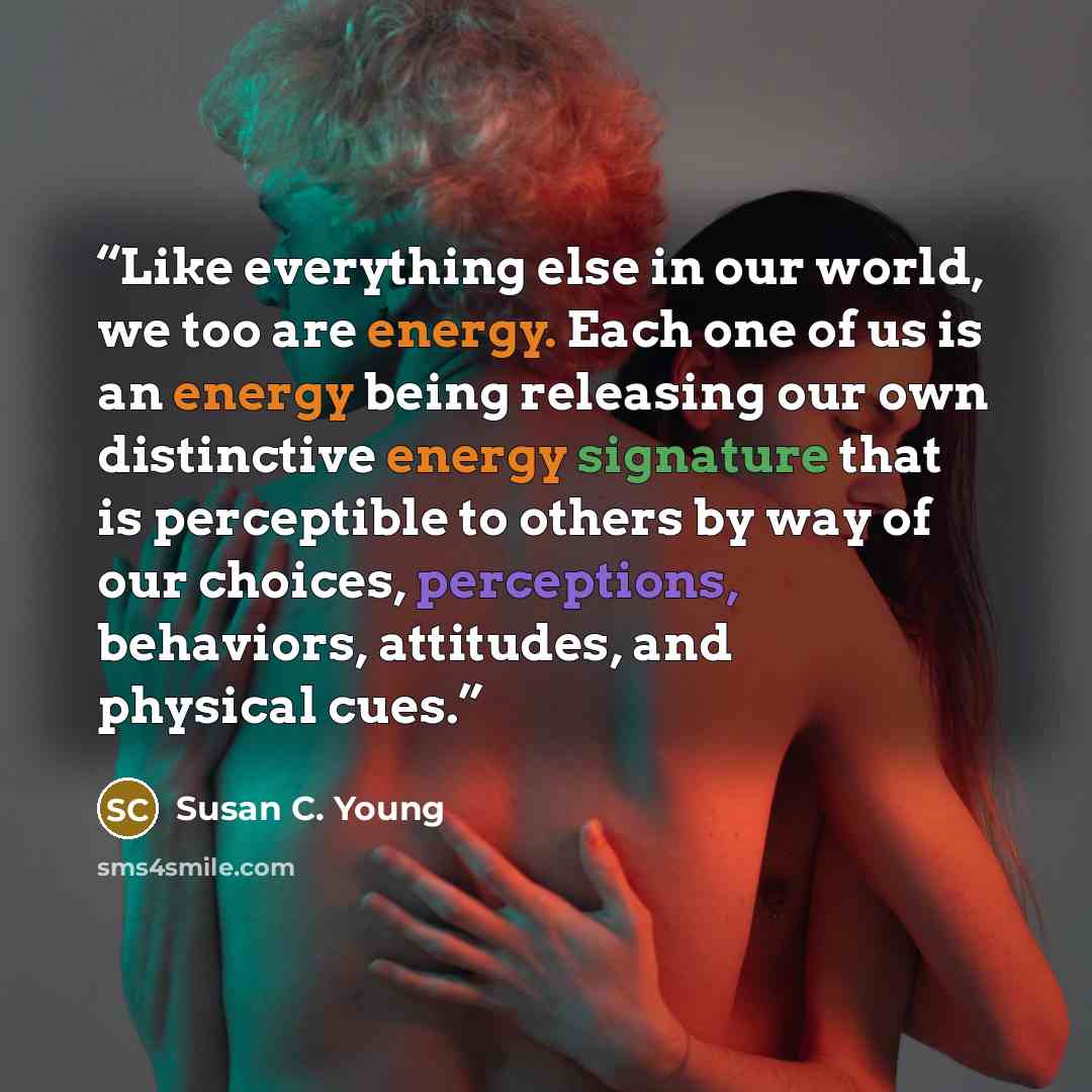 “Like everything else in our world, we too are energy. Each one of us is an energy being releasing our own distinctive energy signature that is perceptible to others by way of our choices, perceptions, behaviors, attitudes, and physical cues.” quote by Susan C. Young
