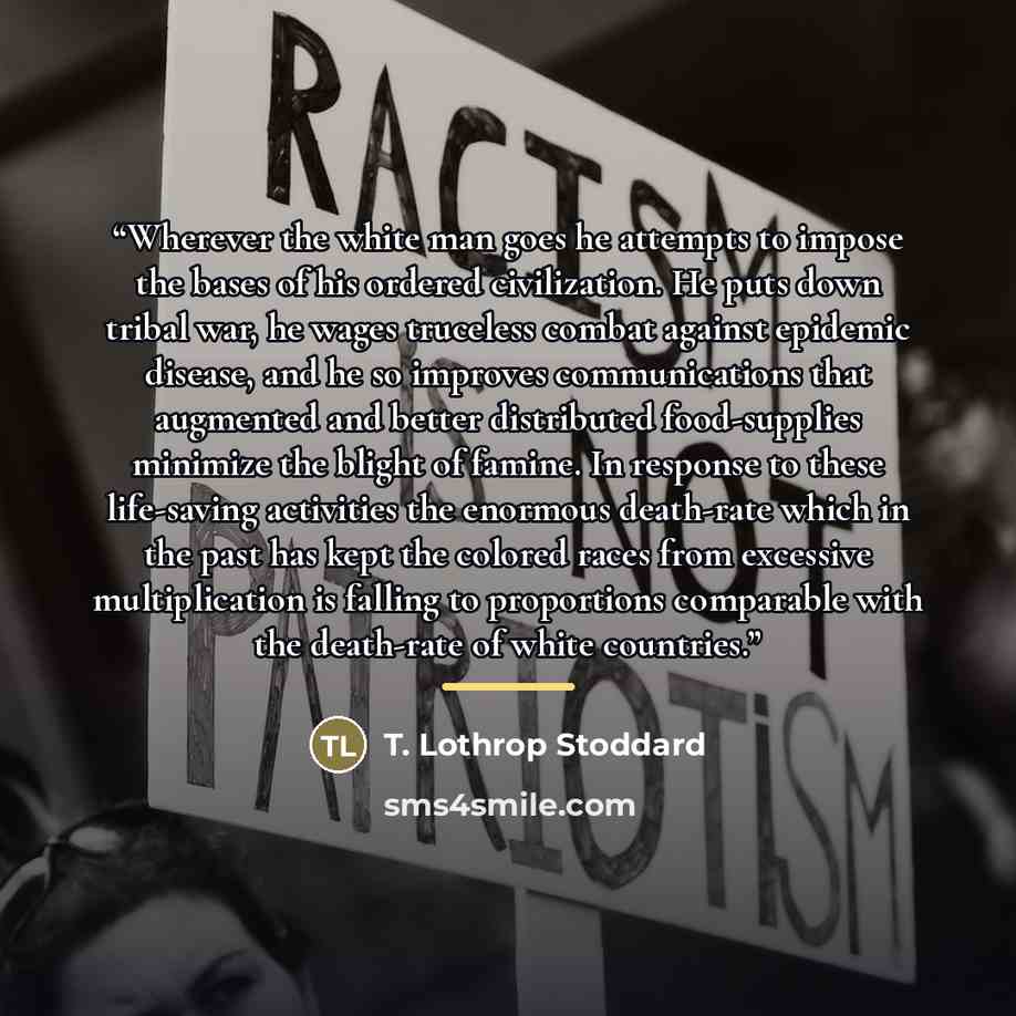 “Wherever the white man goes he attempts to impose the bases of his ordered civilization. He puts down tribal war, he wages truceless combat against epidemic disease, and he so improves communications that augmented and better distributed food-supplies minimize the blight of famine. In response to…” quote by T. Lothrop Stoddard