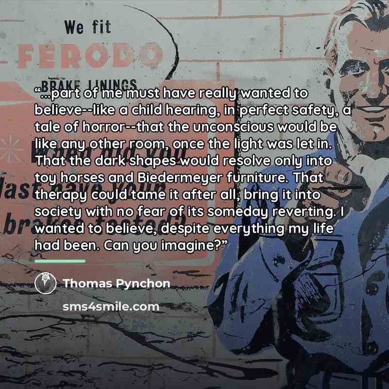 “...part of me must have really wanted to believe--like a child hearing, in perfect safety, a tale of horror--that the unconscious would be like any other room, once the light was let in. That the dark shapes would resolve only into toy horses and Biedermeyer furniture. That therapy could tame it…” quote by Thomas Pynchon
