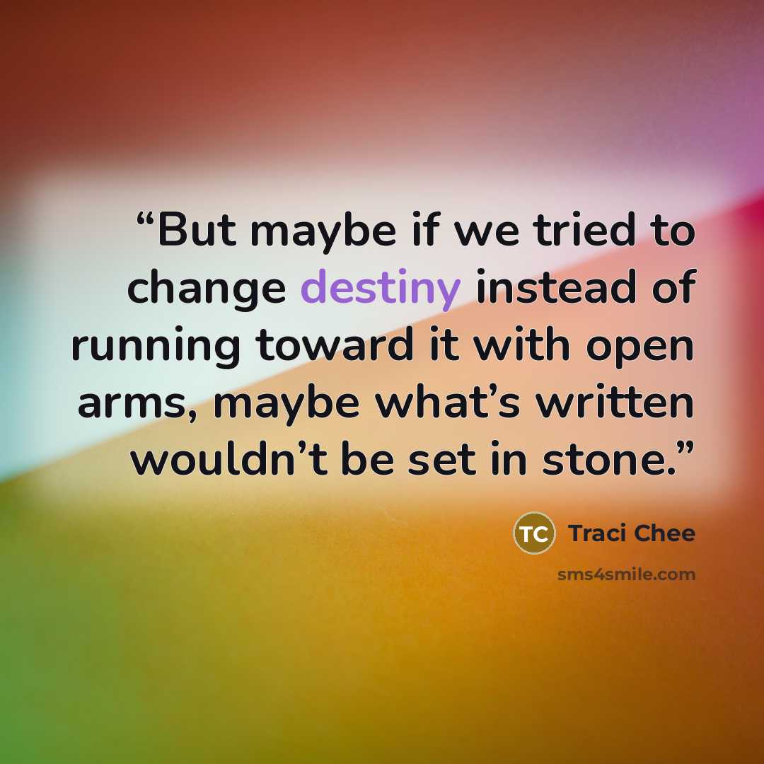 “But maybe if we tried to change destiny instead of running toward it with open arms, maybe what’s written wouldn’t be set in stone.” quote by Traci Chee