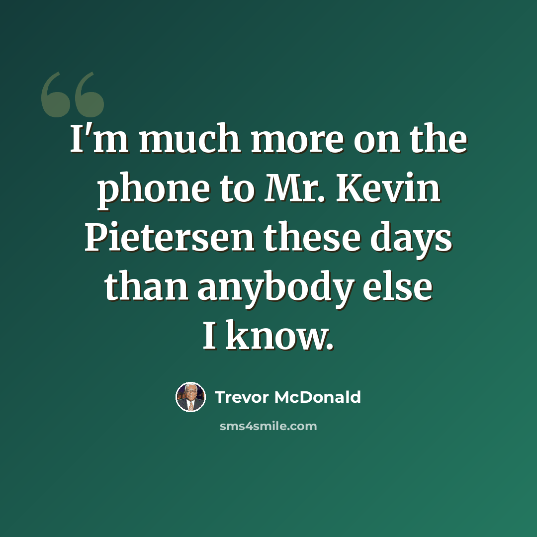 “I'm much more on the phone to Mr. Kevin Pietersen these days than anybody else I know.” quote by Trevor McDonald