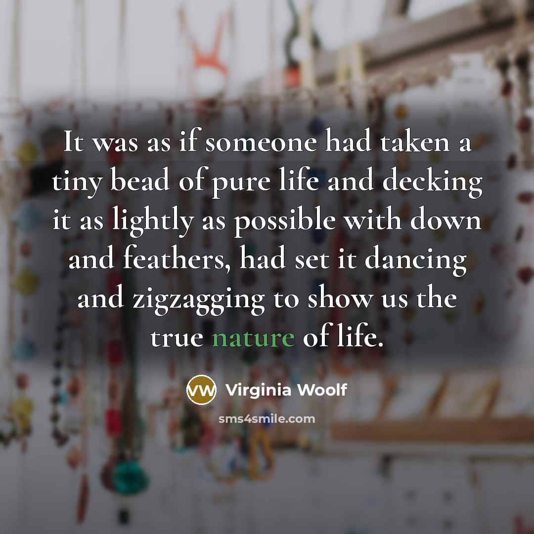 “It was as if someone had taken a tiny bead of pure life and decking it as lightly as possible with down and feathers, had set it dancing and zigzagging to show us the true nature of life.” quote by Virginia Woolf