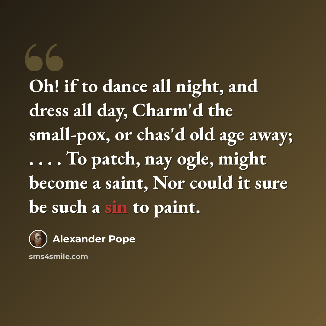 “Oh! if to dance all night, and dress all day, Charm'd the small-pox, or chas'd old age away; . . . . To patch, nay ogle, might become a saint, Nor could it sure be such a sin to paint.” quote by Alexander Pope