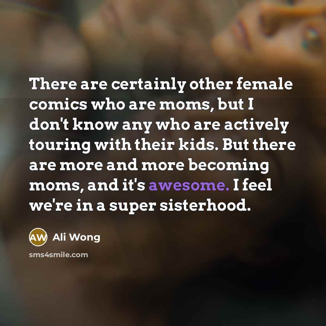 “There are certainly other female comics who are moms, but I don't know any who are actively touring with their kids. But there are more and more becoming moms, and it's awesome. I feel we're in a super sisterhood.” quote by Ali Wong