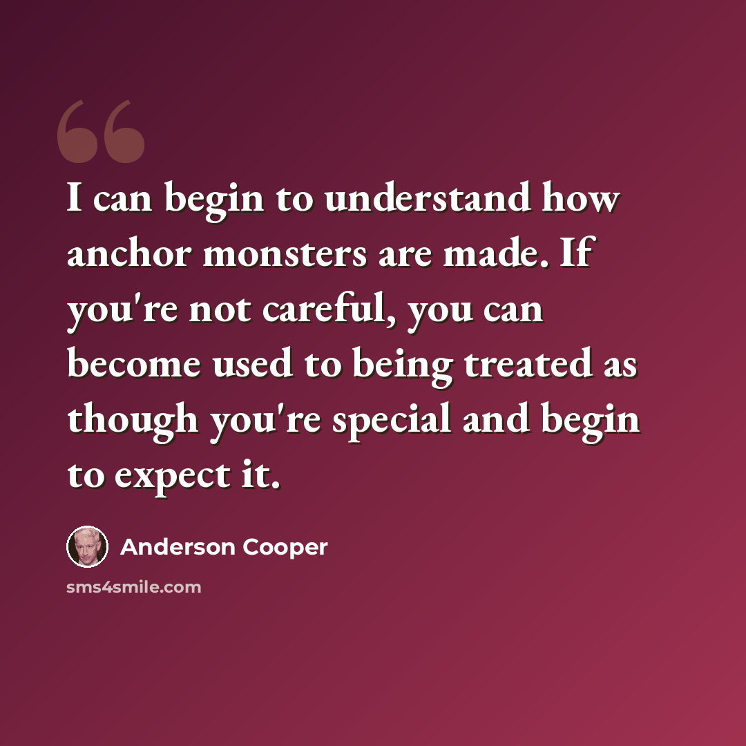 “I can begin to understand how anchor monsters are made. If you're not careful, you can become used to being treated as though you're special and begin to expect it.” quote by Anderson Cooper