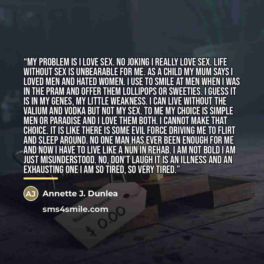 “My problem is I love sex. No joking I really love sex. Life without sex is unbearable for me. As a child my mum says I loved men and hated women. I use to smile at men when I was in the pram and offer them lollipops or sweeties. I guess it is in my genes, my little weakness. I can live without the…” quote by Annette J. Dunlea