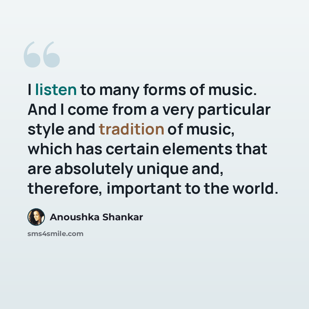 “I listen to many forms of music. And I come from a very particular style and tradition of music, which has certain elements that are absolutely unique and, therefore, important to the world.” quote by Anoushka Shankar