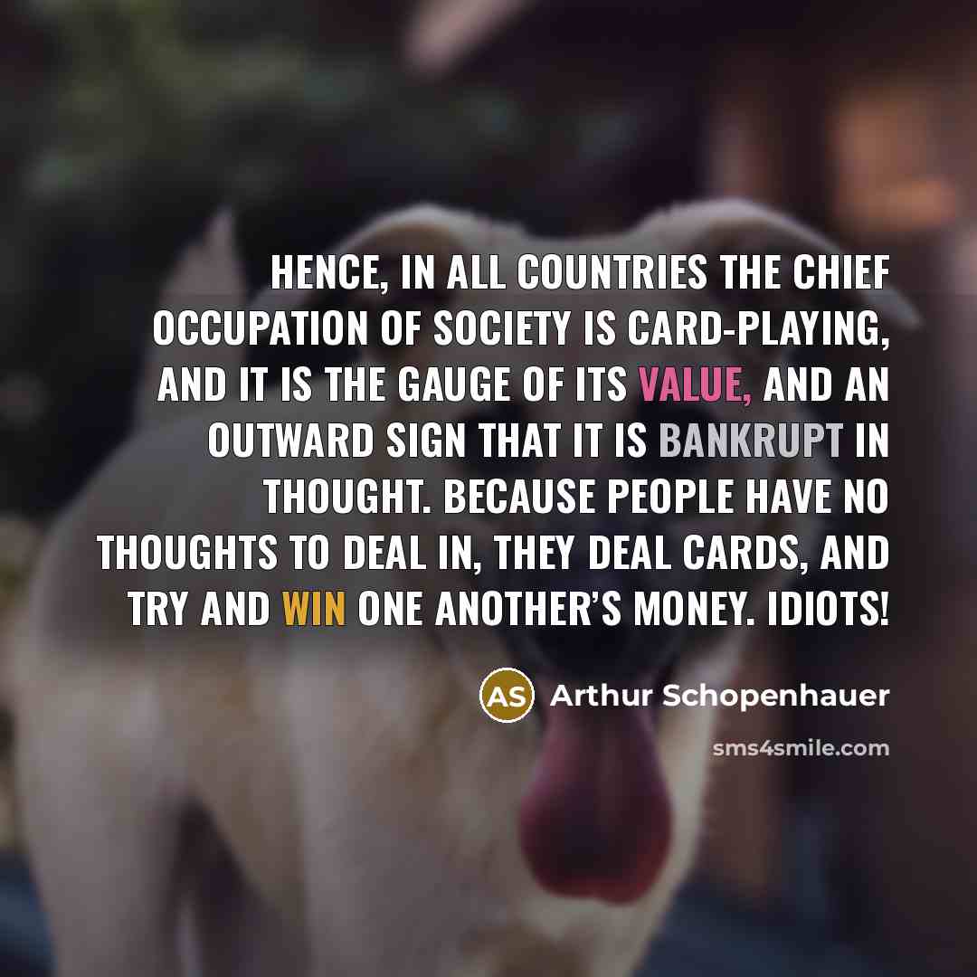 “Hence, in all countries the chief occupation of society is card-playing, and it is the gauge of its value, and an outward sign that it is bankrupt in thought. Because people have no thoughts to deal in, they deal cards, and try and win one another’s money. Idiots!” quote by Arthur Schopenhauer
