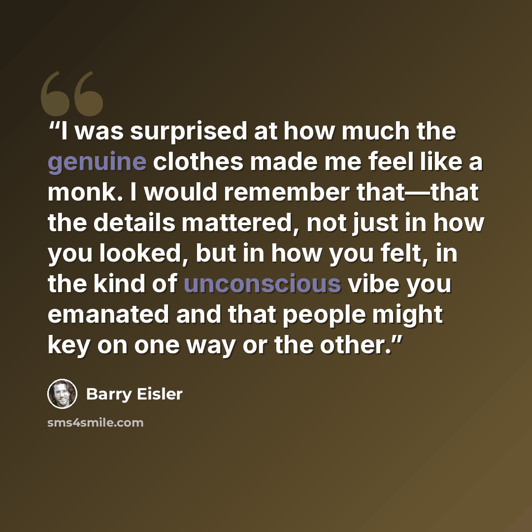 “I was surprised at how much the genuine clothes made me feel like a monk. I would remember that—that the details mattered, not just in how you looked, but in how you felt, in the kind of unconscious vibe you emanated and that people might key on one way or the other.” quote by Barry Eisler