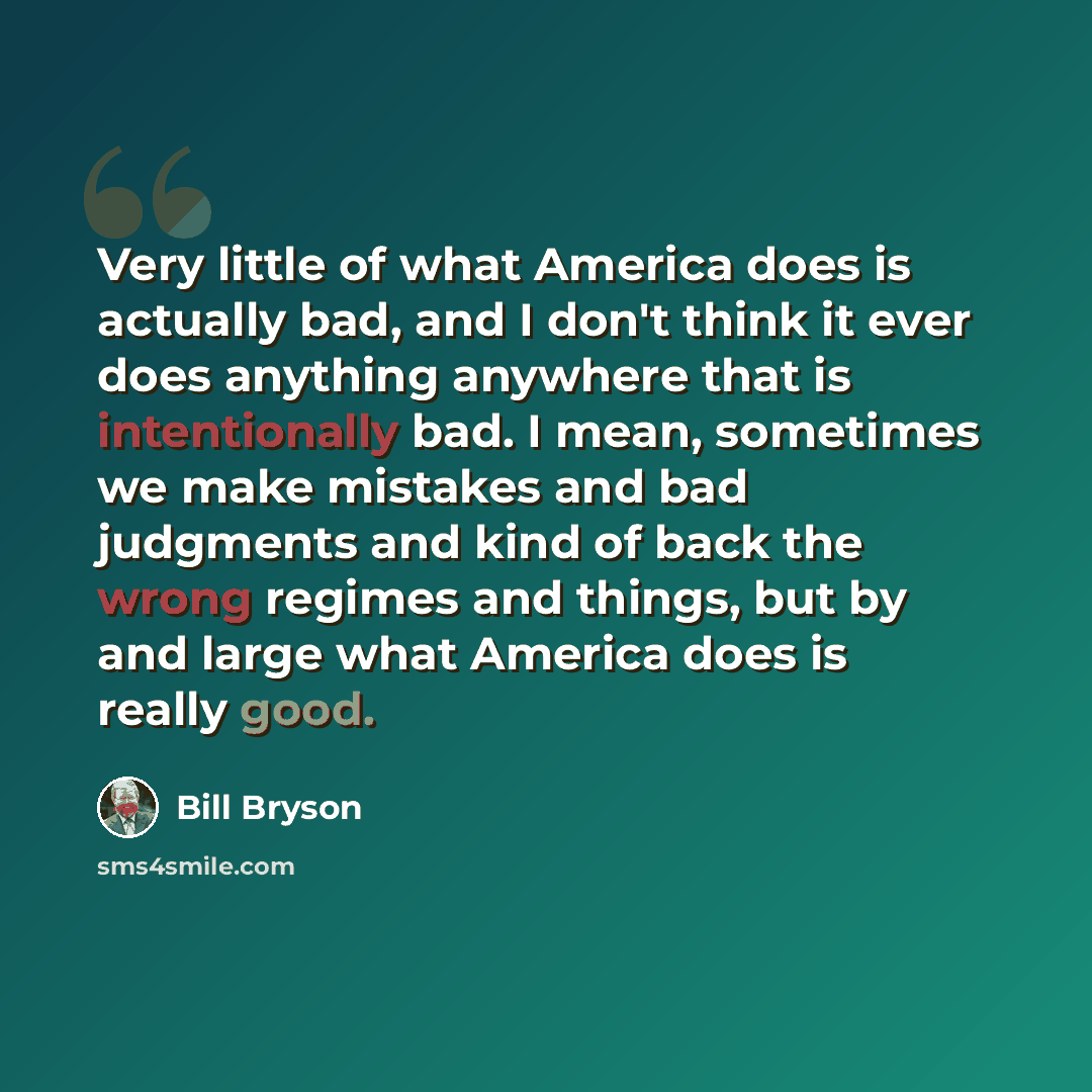“Very little of what America does is actually bad, and I don't think it ever does anything anywhere that is intentionally bad. I mean, sometimes we make mistakes and bad judgments and kind of back the wrong regimes and things, but by and large what America does is really good.” quote by Bill Bryson