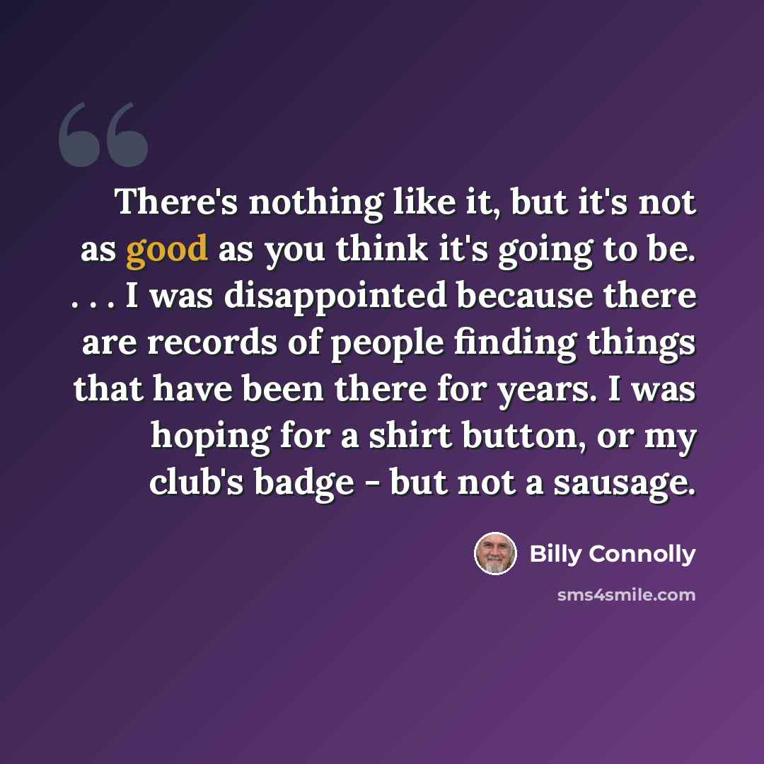 “There's nothing like it, but it's not as good as you think it's going to be. . . . I was disappointed because there are records of people finding things that have been there for years. I was hoping for a shirt button, or my club's badge - but not a sausage.” quote by Billy Connolly