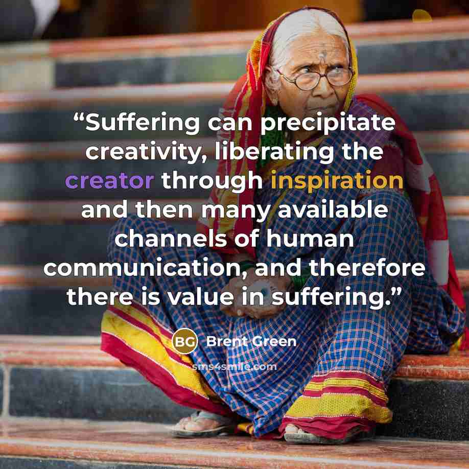 “Suffering can precipitate creativity, liberating the creator through inspiration and then many available channels of human communication, and therefore there is value in suffering.” quote by Brent Green