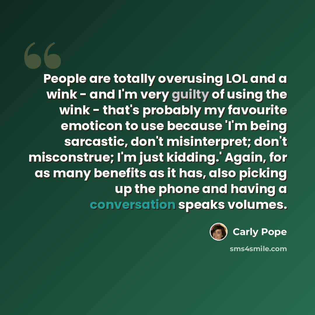 “People are totally overusing LOL and a wink - and I'm very guilty of using the wink - that's probably my favourite emoticon to use because 'I'm being sarcastic, don't misinterpret; don't misconstrue; I'm just kidding.' Again, for as many benefits as it has, also picking up the phone and having a…” quote by Carly Pope