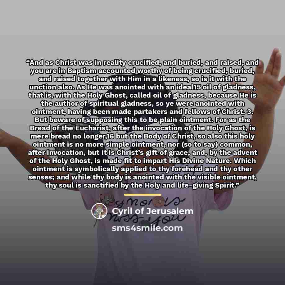 “And as Christ was in reality crucified, and buried, and raised, and you are in Baptism accounted worthy of being crucified, buried, and raised together with Him in a likeness, so is it with the unction also. As He was anointed with an ideal15 oil of gladness, that is, with the Holy Ghost, called…” quote by Cyril of Jerusalem