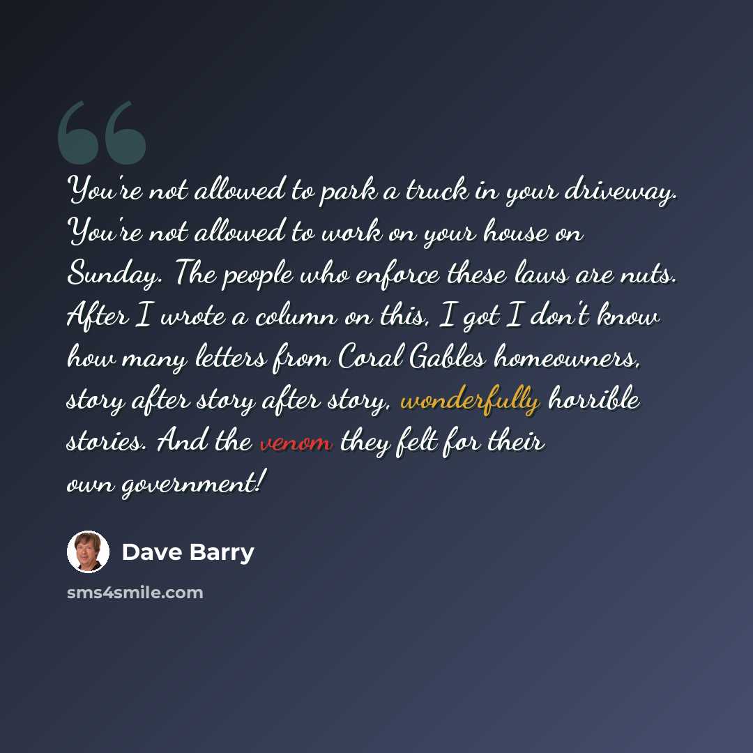 “You're not allowed to park a truck in your driveway. You're not allowed to work on your house on Sunday. The people who enforce these laws are nuts. After I wrote a column on this, I got I don't know how many letters from Coral Gables homeowners, story after story after story, wonderfully horrible…” quote by Dave Barry
