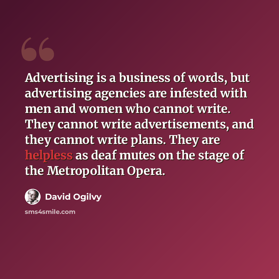 “Advertising is a business of words, but advertising agencies are infested with men and women who cannot write. They cannot write advertisements, and they cannot write plans. They are helpless as deaf mutes on the stage of the Metropolitan Opera.” quote by David Ogilvy