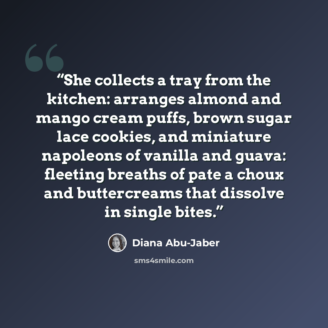 “She collects a tray from the kitchen: arranges almond and mango cream puffs, brown sugar lace cookies, and miniature napoleons of vanilla and guava: fleeting breaths of pate a choux and buttercreams that dissolve in single bites.” quote by Diana Abu-Jaber