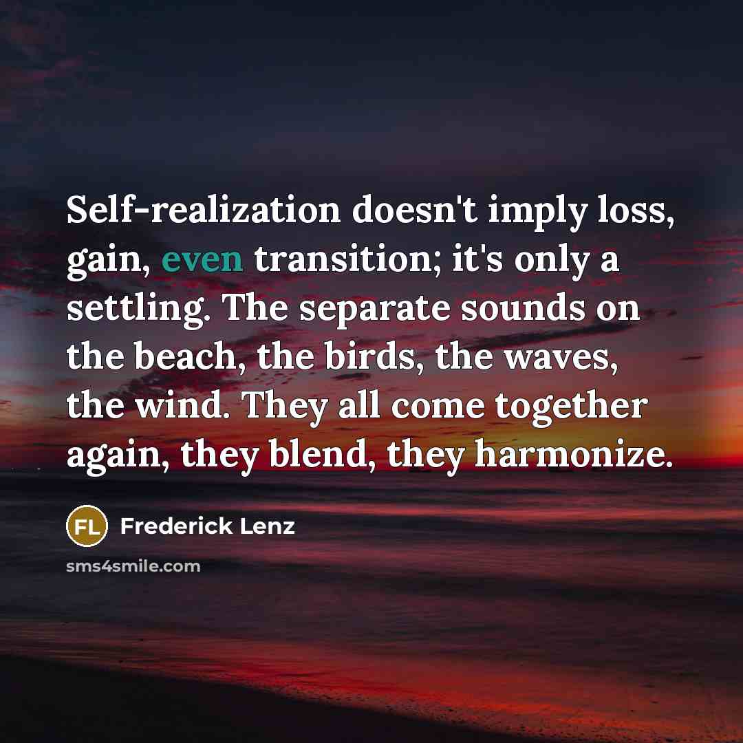 “Self-realization doesn't imply loss, gain, even transition; it's only a settling. The separate sounds on the beach, the birds, the waves, the wind. They all come together again, they blend, they harmonize.” quote by Frederick Lenz