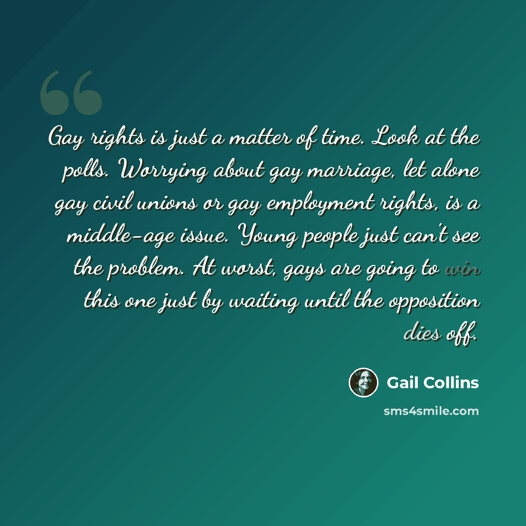 “Gay rights is just a matter of time. Look at the polls. Worrying about gay marriage, let alone gay civil unions or gay employment rights, is a middle-age issue. Young people just can't see the problem. At worst, gays are going to win this one just by waiting until the opposition dies off.” quote by Gail Collins