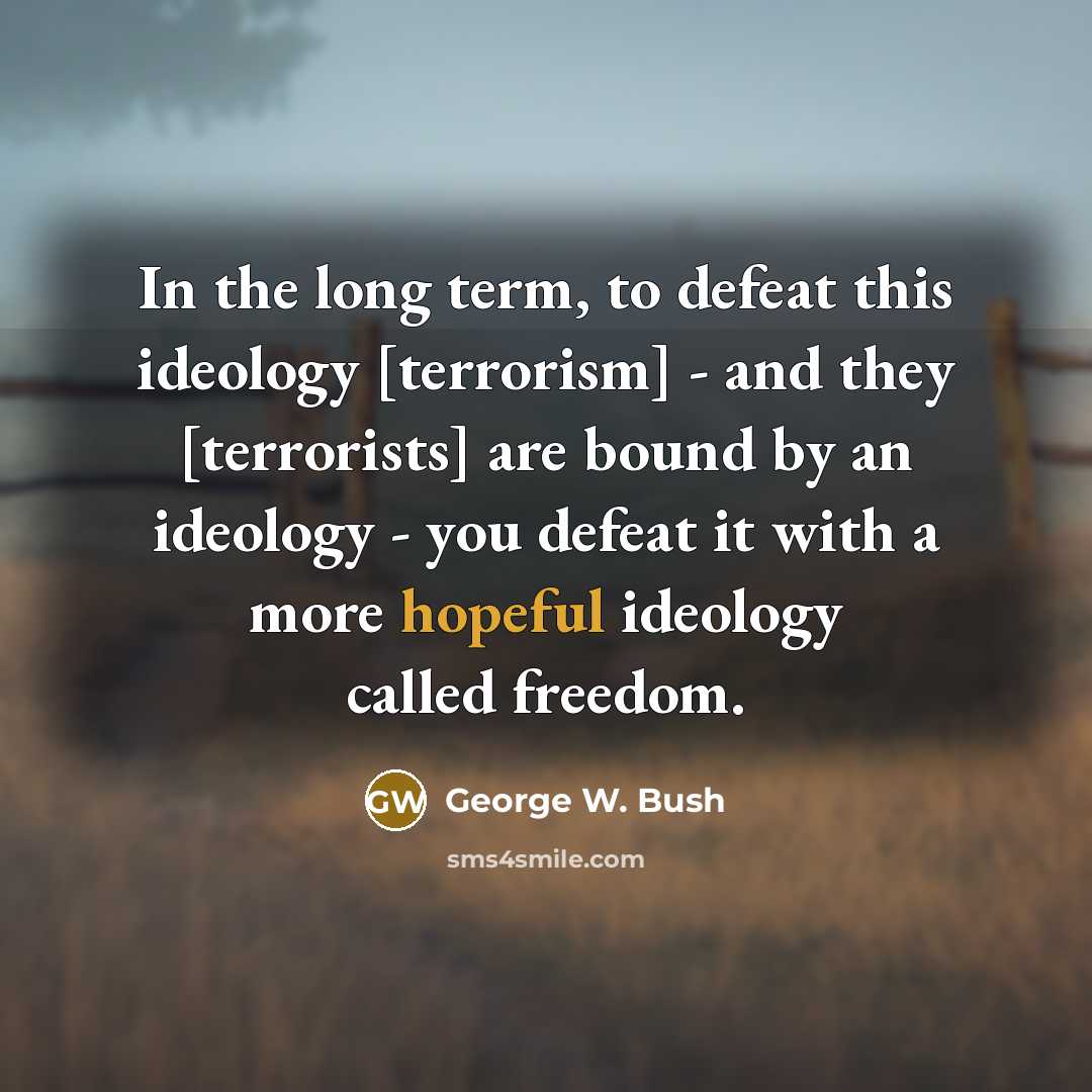 “In the long term, to defeat this ideology [terrorism] - and they [terrorists] are bound by an ideology - you defeat it with a more hopeful ideology called freedom.” quote by George W. Bush