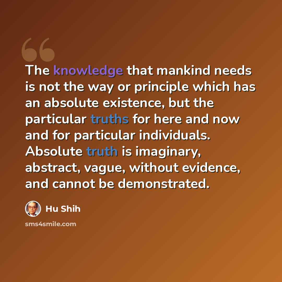 “The knowledge that mankind needs is not the way or principle which has an absolute existence, but the particular truths for here and now and for particular individuals. Absolute truth is imaginary, abstract, vague, without evidence, and cannot be demonstrated.” quote by Hu Shih