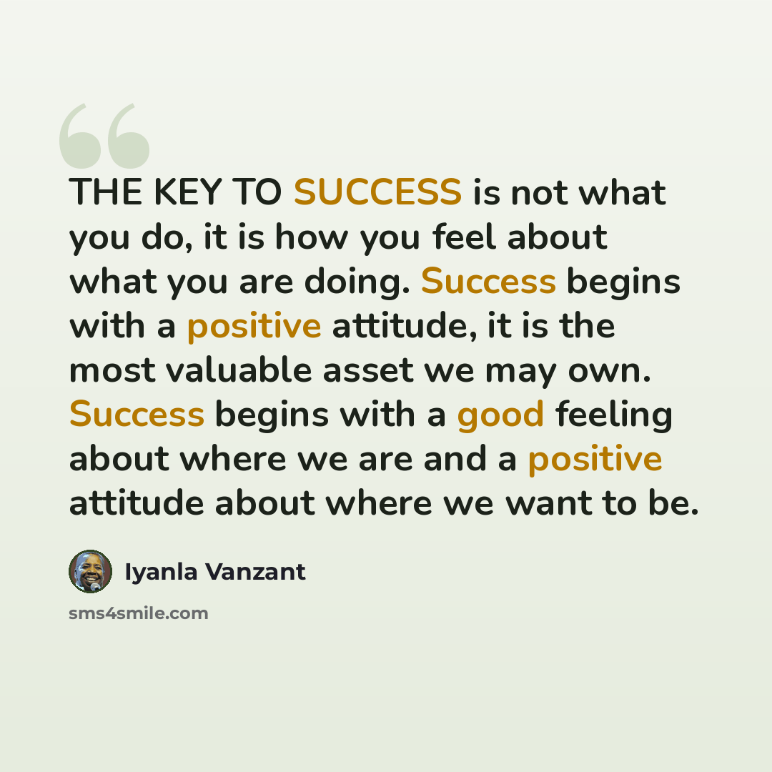 “THE KEY TO SUCCESS is not what you do, it is how you feel about what you are doing. Success begins with a positive attitude, it is the most valuable asset we may own. Success begins with a good feeling about where we are and a positive attitude about where we want to be.” quote by Iyanla Vanzant