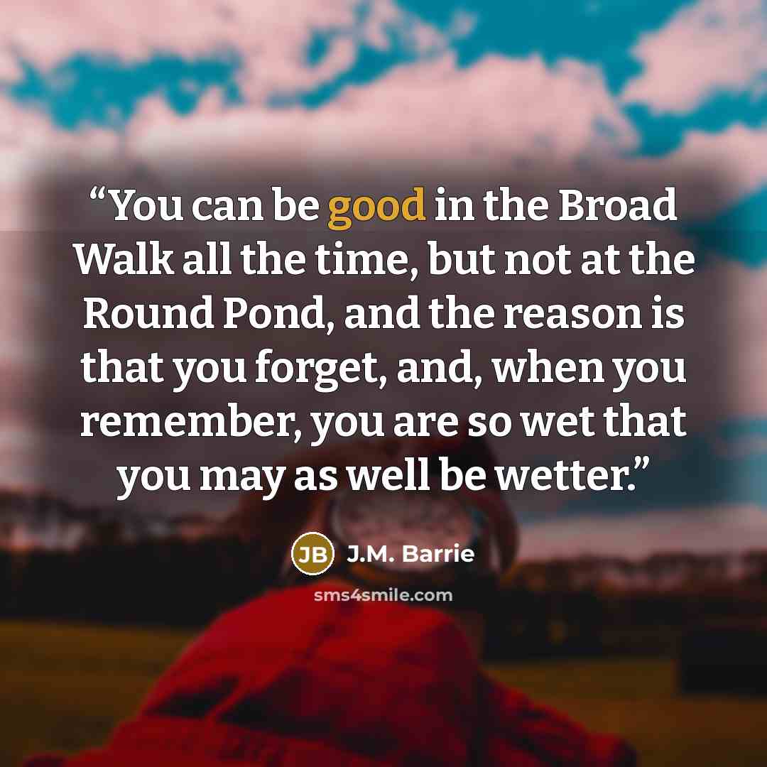 “You can be good in the Broad Walk all the time, but not at the Round Pond, and the reason is that you forget, and, when you remember, you are so wet that you may as well be wetter.” quote by J.M. Barrie