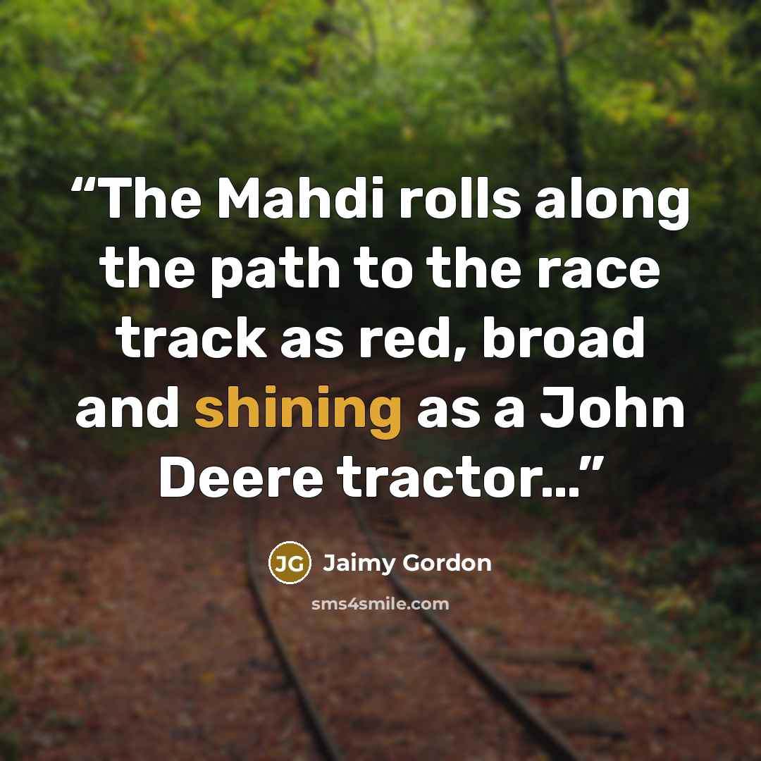 “The Mahdi rolls along the path to the race track as red, broad and shining as a John Deere tractor…” quote by Jaimy Gordon