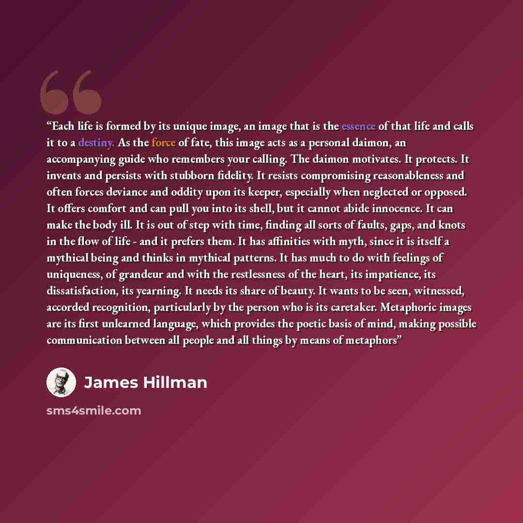 “Each life is formed by its unique image, an image that is the essence of that life and calls it to a destiny. As the force of fate, this image acts as a personal daimon, an accompanying guide who remembers your calling. The daimon motivates. It protects. It invents and persists with stubborn…” quote by James Hillman