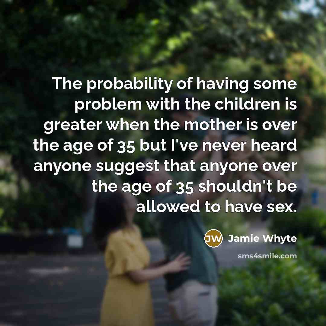 “The probability of having some problem with the children is greater when the mother is over the age of 35 but I've never heard anyone suggest that anyone over the age of 35 shouldn't be allowed to have sex.” quote by Jamie Whyte