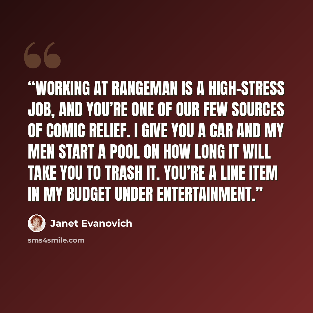 “Working at Rangeman is a high-stress job, and you’re one of our few sources of comic relief. I give you a car and my men start a pool on how long it will take you to trash it. You’re a line item in my budget under entertainment.” quote by Janet Evanovich