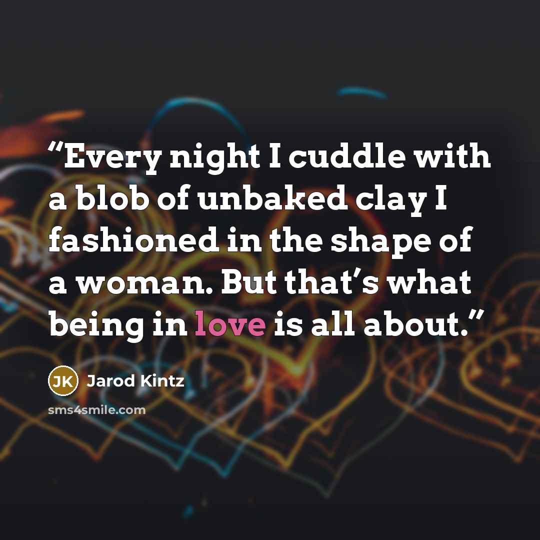 “Every night I cuddle with a blob of unbaked clay I fashioned in the shape of a woman. But that’s what being in love is all about.” quote by Jarod Kintz