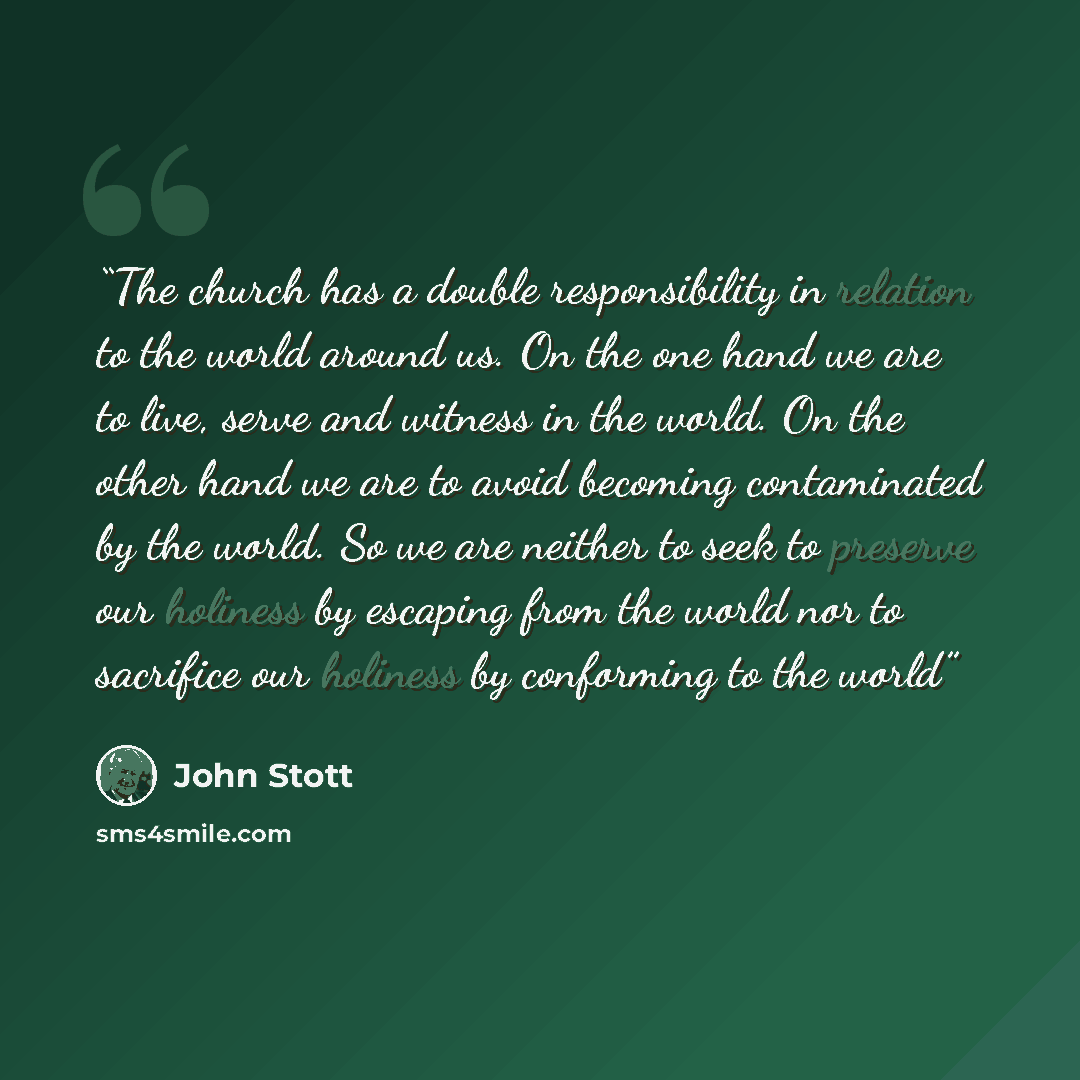 “The church has a double responsibility in relation to the world around us. On the one hand we are to live, serve and witness in the world. On the other hand we are to avoid becoming contaminated by the world. So we are neither to seek to preserve our holiness by escaping from the world nor to…” quote by John Stott