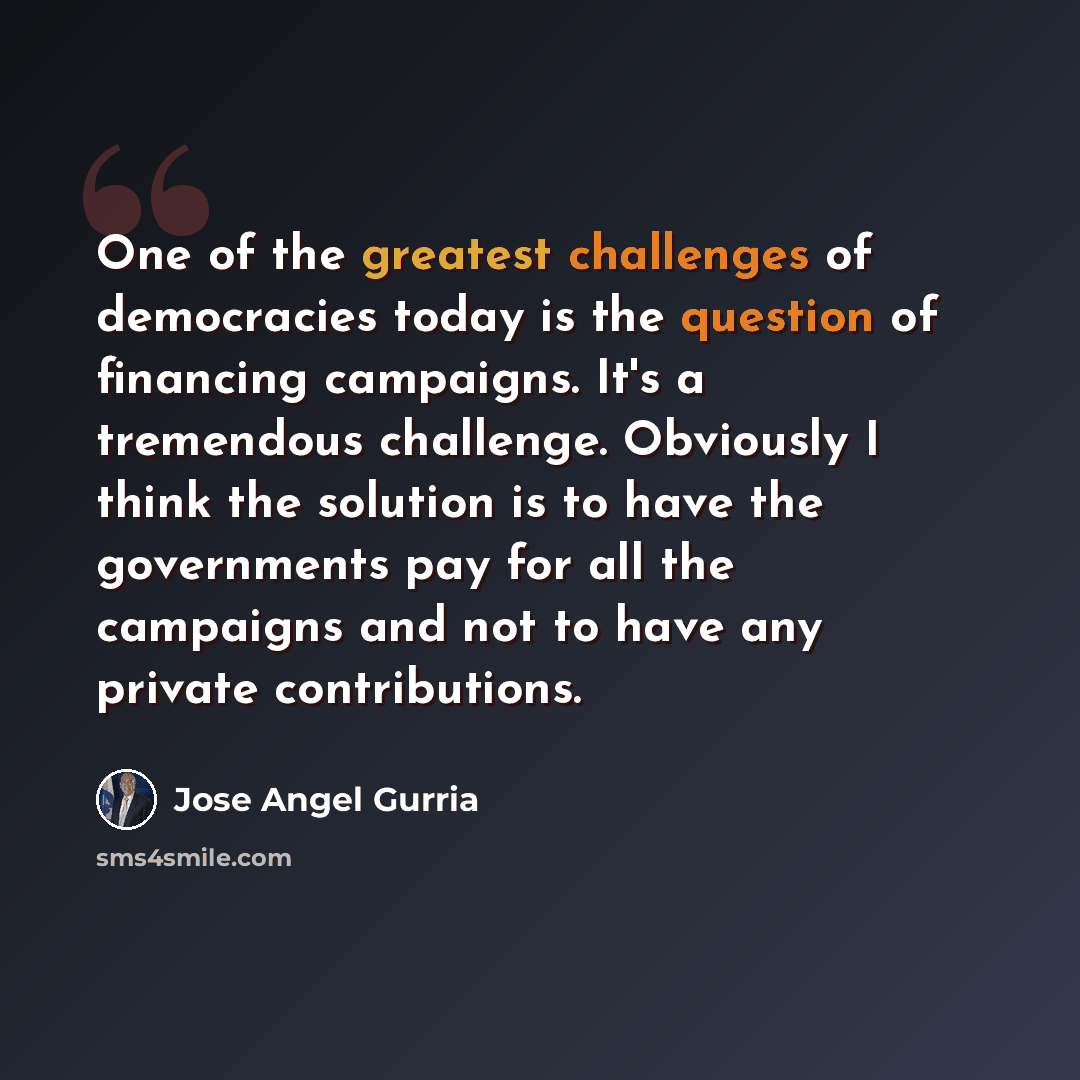 “One of the greatest challenges of democracies today is the question of financing campaigns. It's a tremendous challenge. Obviously I think the solution is to have the governments pay for all the campaigns and not to have any private contributions.” quote by Jose Angel Gurria